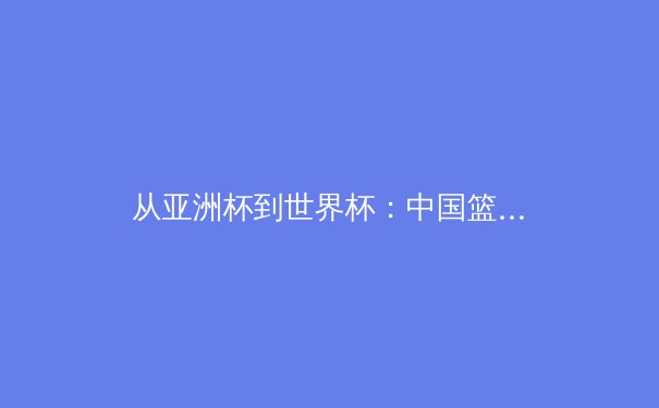 从亚洲杯到世界杯：中国篮球的转型阵痛与未来曙光 - 3